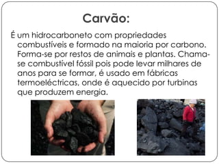 Carvão:
É um hidrocarboneto com propriedades
combustíveis e formado na maioria por carbono.
Forma-se por restos de animais e plantas. Chamase combustível fóssil pois pode levar milhares de
anos para se formar, é usado em fábricas
termoeléctricas, onde é aquecido por turbinas
que produzem energia.

 