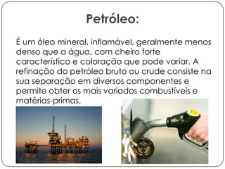 Petróleo:
É um óleo mineral, inflamável, geralmente menos
denso que a água, com cheiro forte
característico e coloração que pode variar. A
refinação do petróleo bruto ou crude consiste na
sua separação em diversos componentes e
permite obter os mais variados combustíveis e
matérias-primas.

 