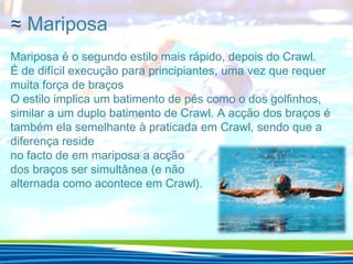 ≈ Mariposa
Mariposa é o segundo estilo mais rápido, depois do Crawl.
É de difícil execução para principiantes, uma vez que requer
muita força de braços
O estilo implica um batimento de pés como o dos golfinhos,
similar a um duplo batimento de Crawl. A acção dos braços é
também ela semelhante à praticada em Crawl, sendo que a
diferença reside
no facto de em mariposa a acção
dos braços ser simultânea (e não
alternada como acontece em Crawl).

 