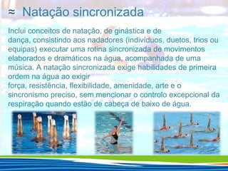 ≈ Natação sincronizada
Inclui conceitos de natação, de ginástica e de
dança, consistindo aos nadadores (indivíduos, duetos, trios ou
equipas) executar uma rotina sincronizada de movimentos
elaborados e dramáticos na água, acompanhada de uma
música. A natação sincronizada exige habilidades de primeira
ordem na água ao exigir
força, resistência, flexibilidade, amenidade, arte e o
sincronismo preciso, sem mencionar o controlo excepcional da
respiração quando estão de cabeça de baixo de água.

 