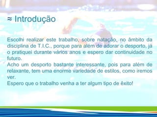≈ Introdução
Escolhi realizar este trabalho, sobre natação, no âmbito da
disciplina de T.I.C., porque para além de adorar o desporto, já
o pratiquei durante vários anos e espero dar continuidade no
futuro.
Acho um desporto bastante interessante, pois para além de
relaxante, tem uma enorme variedade de estilos, como iremos
ver.
Espero que o trabalho venha a ter algum tipo de êxito!

 