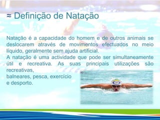≈ Definição de Natação
Natação é a capacidade do homem e de outros animais se
deslocarem através de movimentos efectuados no meio
líquido, geralmente sem ajuda artificial.
A natação é uma actividade que pode ser simultaneamente
útil e recreativa. As suas principais utilizações são
recreativas,
balneares, pesca, exercício
e desporto.

 