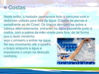 ≈ Costas
Neste estilo, o nadador permanece todo o percurso com o
abdómen voltado para fora da água. O bater de pernas é
semelhante ao do Crawl. Os braços alongam-se sobre a
cabeça alternadamente, entrando na água passando junto à
orelha, com a palma da mão virada para fora, de tal forma
que o dedo mindinho
seja o primeiro a entrar na água.
No seu movimento até o quadril,
o braço empurra a água e
impulsiona o corpo na direcção
contrária.

 