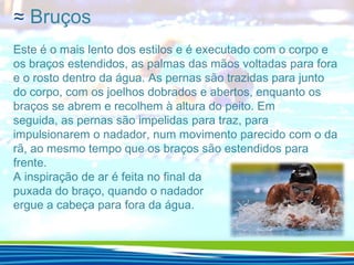 ≈ Bruços
Este é o mais lento dos estilos e é executado com o corpo e
os braços estendidos, as palmas das mãos voltadas para fora
e o rosto dentro da água. As pernas são trazidas para junto
do corpo, com os joelhos dobrados e abertos, enquanto os
braços se abrem e recolhem à altura do peito. Em
seguida, as pernas são impelidas para traz, para
impulsionarem o nadador, num movimento parecido com o da
rã, ao mesmo tempo que os braços são estendidos para
frente.
A inspiração de ar é feita no final da
puxada do braço, quando o nadador
ergue a cabeça para fora da água.

 