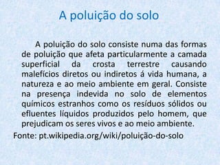A poluição do solo
A poluição do solo consiste numa das formas
de poluição que afeta particularmente a camada
superficial da crosta terrestre causando
malefícios diretos ou indiretos á vida humana, a
natureza e ao meio ambiente em geral. Consiste
na presença indevida no solo de elementos
químicos estranhos como os resíduos sólidos ou
efluentes líquidos produzidos pelo homem, que
prejudicam os seres vivos e ao meio ambiente.
Fonte: pt.wikipedia.org/wiki/poluição-do-solo
 