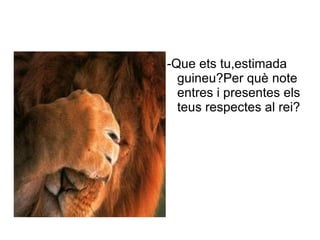 -Que ets tu,estimada
        guineu?Per què note
        entres i presentes els
        teus respectes al rei?
Des
 