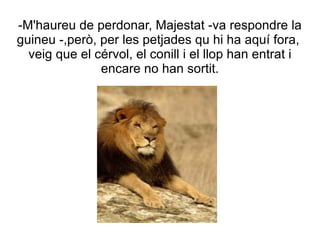 -M'haureu de perdonar, Majestat -va respondre la
guineu -,però, per les petjades qu hi ha aquí fora,
  veig que el cérvol, el conill i el llop han entrat i
               encare no han sortit.
 