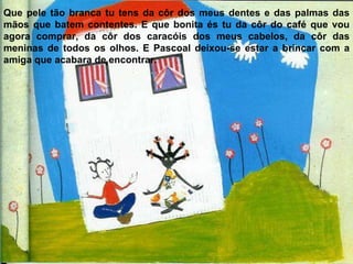 Que pele tão branca tu tens da côr dos meus dentes e das palmas das mãos que batem contentes. E que bonita és tu da côr do café que vou agora comprar, da côr dos caracóis dos meus cabelos, da côr das meninas de todos os olhos. E Pascoal deixou-se estar a brincar com a amiga que acabara de encontrar. 