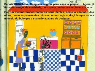 Depois disto tudo, Benguela seguiu para casa a pensar… Agora já tinha um amigo, da sua idade, com quem podia crescer, falar e brincar. Era um menino branco como os seus dentes, como o cantinho dos olhos, como as palmas das mãos e como o açúcar doçinho que estava no meio do bolo que a sua mãe acabara de cozinhar. 