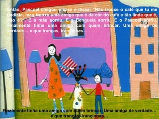 Então, Pascoal chegou a casa e disse: “Não trouxe o café que tu me
pediste, mas trouxe uma amiga que é da côr do café e tão linda que é,
não é?”. E a mãe sorriu. E a Benguela sorriu. E o Pascoal sorriu.
Finalmente tinha uma amiga com quem brincar. Uma amiga de
verdade… e que tranças, trançinhas…
Finalmente tinha uma amiga com quem brincar. Uma amiga de verdade…
e que tranças, trançinhas…
 