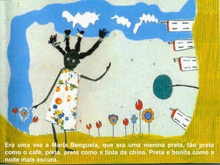 Era uma vez a Maria Benguela, que era uma menina preta, tão preta
como o café, preta, preta como a tinta da china. Preta e bonita como a
noite mais escura.
 