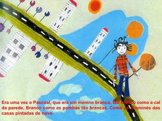 Era uma vez o Pascoal, que era um menino branco, tão branco como a cal
da parede. Branco como as pombas tão brancas. Como as chaminés das
casas pintadas de novo.
 