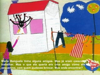 Maria Benguela tinha alguns amigos. Mas já eram crescidos e iam
trabalhar. Mas o que ela queria era uma amigo como ela. Assim
pequenino, com quem pudesse brincar. Mas onde encontrar?
 
