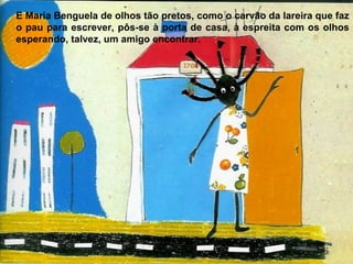 E Maria Benguela de olhos tão pretos, como o carvão da lareira que faz
o pau para escrever, pôs-se à porta de casa, à espreita com os olhos
esperando, talvez, um amigo encontrar.
 