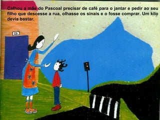 Calhou a mãe do Pascoal precisar de café para o jantar e pedir ao seu
filho que descesse a rua, olhasse os sinais e o fosse comprar. Um kilo
devia bastar.
 