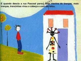 E quando descia a rua Pascoal parou. Uma menina de tranças, mais tranças, trancinhas virou a cabeça e com ele falou. 
