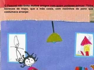 O Pascoal não tinha muitos amigos com quem pudesse brincar. Tinha bonecos de trapo, que a mãe cosia, com restinhos de pano que costumava arranjar. 