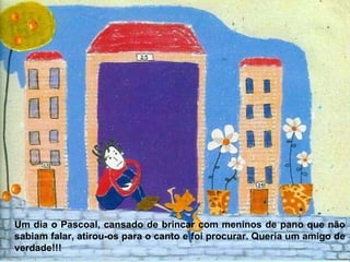 Um dia o Pascoal, cansado de brincar com meninos de pano que não sabiam falar, atirou-os para o canto e foi procurar. Queria um amigo de verdade!!! 