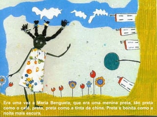 Era uma vez a Maria Benguela, que era uma menina preta, tão preta como o café, preta, preta como a tinta da china. Preta e bonita como a noite mais escura. 