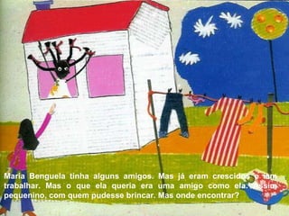 Maria Benguela tinha alguns amigos. Mas já eram crescidos e iam trabalhar. Mas o que ela queria era uma amigo como ela. Assim pequenino, com quem pudesse brincar. Mas onde encontrar? 