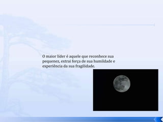 O maior líder é aquele que reconhece sua
pequenez, extrai força de sua humildade e
experiência da sua fragilidade.
 