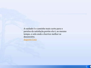 A vaidade é o caminho mais curto para o
paraíso da satisfação,porém ela é, ao mesmo
tempo, o solo onde a burrice melhor se
desenvolve.
Augusto Cury
 