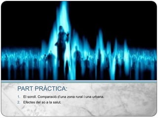 PART PRÀCTICA:El soroll. Comparació d’una zona rural i una urbana.Efectes del so a la salut.