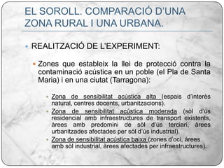 EL SOROLL. COMPARACIÓ D’UNA ZONA RURAL I UNA URBANA.REALITZACIÓ DE L’EXPERIMENT:Zones que estableix la llei de protecció contra la contaminació acústica en un poble (el Pla de Santa Maria) i en una ciutat (Tarragona):Zona de sensibilitat acústica alta (espais d’interès natural, centres docents, urbanitzacions).Zona de sensibilitat acústica moderada (sòl d’ús residencial amb infraestructures de transport existents, àrees amb predomini de sòl d’ús terciari, àrees urbanitzades afectades per sòl d’ús industrial).Zona de sensibilitat acústica baixa (zones d’oci, àrees amb sòl industrial, àrees afectades per infraestructures).