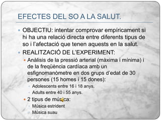 EFECTES DEL SO A LA SALUT.OBJECTIU: intentar comprovar empíricament si hi ha una relació directa entre diferents tipus de so i l’afectació que tenen aquests en la salut. REALITZACIÓ DE L’EXPERIMENT:Anàlisis de la pressió arterial (màxima i mínima) i de la freqüència cardíaca amb un esfignomanòmetre en dos grups d’edat de 30 persones (15 homes i 15 dones):Adolescents entre 16 i 18 anys.Adults entre 40 i 55 anys.2 tipus de música:Música estridentMúsica suau 