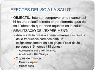 EFECTES DEL SO A LA SALUT.OBJECTIU: intentar comprovar empíricament si hi ha una relació directa entre diferents tipus de so i l’afectació que tenen aquests en la salut. REALITZACIÓ DE L’EXPERIMENT:Anàlisis de la pressió arterial (màxima i mínima) i de la freqüència cardíaca amb un esfignomanòmetre en dos grups d’edat de 30 persones (15 homes i 15 dones):Adolescents entre 16 i 18 anys.Adults entre 40 i 55 anys.2 tipus de música:Música estridentMúsica suau 