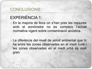 EXPERIÈNCIA 1:En la majoria de llocs on s’han pres les mesures amb el sonòmetre no es compleix l’actual normativa vigent sobre contaminació acústica.La diferència del nivell de soroll ambiental que hi ha entre les zones observades en el medi rural i les zones observades en el medi urbà és molt gran.CONCLUSIONS.