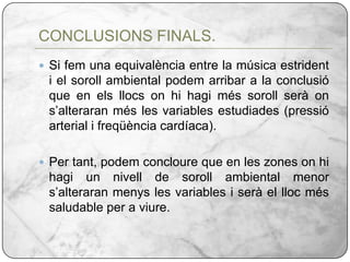 Si fem una equivalència entre la música estrident i el soroll ambiental podem arribar a la conclusió que en els llocs on hi hagi més soroll serà on s’alteraran més les variables estudiades (pressió arterial i freqüència cardíaca).Per tant, podem concloure que en les zones on hi hagi un nivell de soroll ambiental menor s’alteraran menys les variables i serà el lloc més saludable per a viure.CONCLUSIONS FINALS.