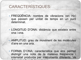 CARACTERÍSTIQUES:FREQÜÈNCIA: nombre de vibracions (en Hz) que passen per unitat de temps en un punt determinat.LONGITUD D’ONA: distància que existeix entre ona i ona.AMPLITUD: grau de moviment de les molècules d'aire en una ona.FORMA D’ONA: característica que ens permet distingir una nota de la mateixa freqüència i intensitat produïda per instruments diferents. Ve determinada pels harmònics. 