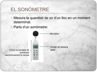 EL SONÒMETREMesura la quantitat de so d’un lloc en un moment determinat.Parts d’un sonòmetre:MicròfonUnitat de lectura (led)Circuit encarregat de processar electrònicament la senyal