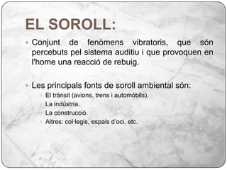 EL SOROLL:Conjunt de fenòmens vibratoris, que són percebuts pel sistema auditiu i que provoquen en l'home una reacció de rebuig.Les principals fonts de soroll ambiental són:El trànsit (avions, trens i automòbils).La indústria.La construcció.Altres: col·legis, espais d’oci, etc.