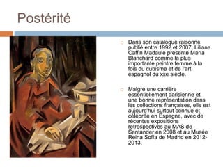 Postérité
 Dans son catalogue raisonné
publié entre 1992 et 2007, Liliane
Caffin Madaule présente María
Blanchard comme la plus
importante peintre femme à la
fois du cubisme et de l'art
espagnol du xxe siècle.
 Malgré une carrière
essentiellement parisienne et
une bonne représentation dans
les collections françaises, elle est
aujourd'hui surtout connue et
célébrée en Espagne, avec de
récentes expositions
rétrospectives au MAS de
Santander en 2008 et au Musée
Reina Sofía de Madrid en 2012-
2013.
 