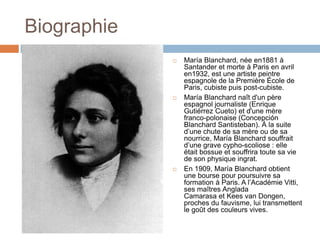 Biographie
 María Blanchard, née en1881 à
Santander et morte à Paris en avril
en1932, est une artiste peintre
espagnole de la Première École de
Paris, cubiste puis post-cubiste.
 María Blanchard naît d'un père
espagnol journaliste (Enrique
Gutiérrez Cueto) et d'une mère
franco-polonaise (Concepción
Blanchard Santisteban). À la suite
d’une chute de sa mère ou de sa
nourrice, María Blanchard souffrait
d’une grave cypho-scoliose : elle
était bossue et souffrira toute sa vie
de son physique ingrat.
 En 1909, María Blanchard obtient
une bourse pour poursuivre sa
formation à Paris. A l’Académie Vitti,
ses maîtres Anglada
Camarasa et Kees van Dongen,
proches du fauvisme, lui transmettent
le goût des couleurs vives.
 
