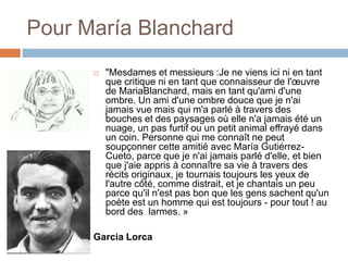 Pour María Blanchard
 "Mesdames et messieurs :Je ne viens ici ni en tant
que critique ni en tant que connaisseur de l'œuvre
de MariaBlanchard, mais en tant qu'ami d'une
ombre. Un ami d'une ombre douce que je n'ai
jamais vue mais qui m'a parlé à travers des
bouches et des paysages où elle n'a jamais été un
nuage, un pas furtif ou un petit animal effrayé dans
un coin. Personne qui me connaît ne peut
soupçonner cette amitié avec María Gutiérrez-
Cueto, parce que je n'ai jamais parlé d'elle, et bien
que j'aie appris à connaître sa vie à travers des
récits originaux, je tournais toujours les yeux de
l'autre côté, comme distrait, et je chantais un peu
parce qu'il n'est pas bon que les gens sachent qu'un
poète est un homme qui est toujours - pour tout ! au
bord des larmes. »
Garcia Lorca
 