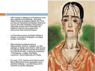  Elle voyage en Belgique et Angleterre avec
deux grands amis peintres : le couple
Diego Rivera et Angelina Beloff. En 1910,
son œuvre Nymphes enchaînant Silène lui
vaut la seconde médaille à l'Exposition
nationale, et plus tard l’admiration de
Federico García Lorca quand il la
découvrira chez Concha Espina .
 La Première Guerre mondiale l’oblige à
rentrer un temps en Espagne, son pays
qu'elle n'aime plus.
 Elle enseigne quelques mois à
Salamanque. Surtout, à Madrid, où elle
partage un atelier avec Rivera, elle se joint
à la tertulia de Ramón Gómez de la Serna
au Café de Pombo, comme de nombreux
« Parnassois » exilés, tels Marie
Laurencin, Sonia Delaunay et Foujita.
 En mars 1915, Gómez de la Serna inclut
María Blanchard dans l’exposition des «
peintres intègres », qui fait découvrir le
cubisme au public espagnol.
 