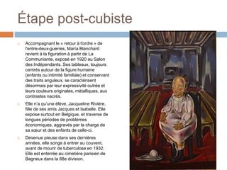 Étape post-cubiste
 Accompagnant le « retour à l'ordre » de
l'entre-deux-guerres, María Blanchard
revient à la figuration à partir de La
Communiante, exposé en 1920 au Salon
des Indépendants. Ses tableaux, toujours
centrés autour de la figure humaine
(enfants ou intimité familiale) et conservant
des traits anguleux, se caractérisent
désormais par leur expressivité outrée et
leurs couleurs originales, métalliques, aux
contrastes nacrés.
 Elle n’a qu’une élève, Jacqueline Rivière,
fille de ses amis Jacques et Isabelle. Elle
expose surtout en Belgique, et traverse de
longues périodes de problèmes
économiques, aggravés par la charge de
sa sœur et des enfants de celle-ci.
 Devenue pieuse dans ses dernières
années, elle songe à entrer au couvent,
avant de mourir de tuberculose en 1932.
Elle est enterrée au cimetière parisien de
Bagneux dans la 88e division.
 