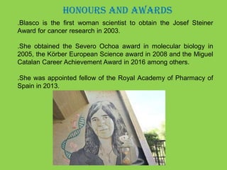 HONOURS AND AWARDS
.Blasco is the first woman scientist to obtain the Josef Steiner
Award for cancer research in 2003.
.She obtained the Severo Ochoa award in molecular biology in
2005, the Körber European Science award in 2008 and the Miguel
Catalan Career Achievement Award in 2016 among others.
.She was appointed fellow of the Royal Academy of Pharmacy of
Spain in 2013.
 