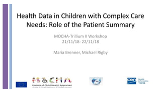 Health Data in Children with Complex Care
Needs: Role of the Patient Summary
MOCHA-Trillium II Workshop
21/11/18- 22/11/18
Maria Brenner, Michael Rigby
 