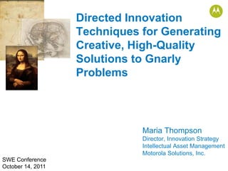 Directed Innovation
                   Techniques for Generating
                   Creative, High-Quality
                   Solutions to Gnarly
                   Problems



                              Maria Thompson
                              Director, Innovation Strategy
                              Intellectual Asset Management
                              Motorola Solutions, Inc.
SWE Conference
October 14, 2011
 