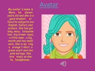 My avatar´s name is
Mara. She is eleven
years old and she is a
good student. Her
favorite subjects are
English, history and
science. She has got
long, wavy, turquoise
hair, big brown eyes,
a little nose , a big
mouth and two small
ears. She is wearing
an orange t-shirt, a
green scarf and two
pink earings. She
loves music so she
has headphones .

Avatar

 