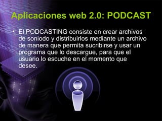 Aplicaciones web 2.0: PODCAST El PODCASTING consiste en crear archivos de soniodo y distribuirlos mediante un archivo de manera que permita sucribirse y usar un programa que lo descargue, para que el usuario lo escuche en el momento que desee. 