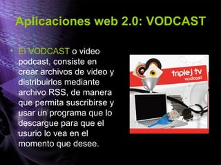 Aplicaciones web 2.0: VODCAST El VODCAST  o video podcast, consiste en crear archivos de video y distribuirlos mediante archivo RSS, de manera que permita suscribirse y usar un programa que lo descargue para que el usurio lo vea en el momento que desee. 