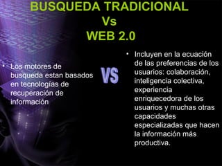 BUSQUEDA TRADICIONAL  Vs  WEB 2.0 Los motores de busqueda estan basados en tecnologías de recuperación de información  Incluyen en la ecuación de las preferencias de los usuarios: colaboración, inteligencia colectiva, experiencia enriquecedora de los usuarios y muchas otras capacidades especializadas que hacen la información más productiva. VS 
