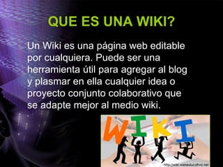 QUE ES UNA WIKI? Un Wiki es una página web editable por cualquiera. Puede ser una herramienta útil para agregar al blog y plasmar en ella cualquier idea o proyecto conjunto colaborativo que se adapte mejor al medio wiki. 