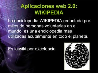 Aplicaciones web 2.0:
WIKIPEDIA
La enciclopedia WIKIPEDIA redactada por
miles de personas voluntarias en el
mundo, es una enciclopedia mas
utilizadas acutalmente en todo el planeta.
Es la wiki por excelencia.
 