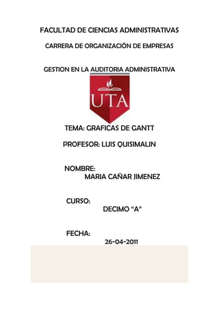 FACULTAD DE CIENCIAS ADMINISTRATIVAS

 CARRERA DE ORGANIZACIÓN DE EMPRESAS


GESTION EN LA AUDITORIA ADMINISTRATIVA




      TEMA: GRAFICAS DE GANTT

     PROFESOR: LUIS QUISIMALIN


      NOMBRE:
          MARIA CAÑAR JIMENEZ


      CURSO:
                 DECIMO “A”


      FECHA:
                 26-04-2011
 